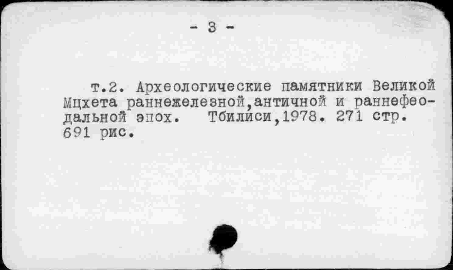 ﻿- З -
т.2. Археологические памятники Великой Мцхета раннежеленной,античной и раннефеодальной эпох. Тбилиси,1978. 271 стр. 691 рис.